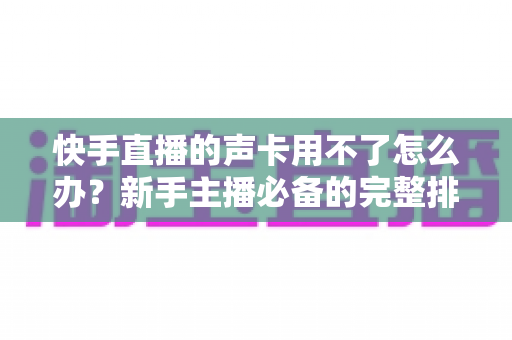 快手直播的声卡用不了怎么办?新手主播必备的完整排查与解决指南 快手直播的声卡用不了怎么办?新手主播必备的完整排查与解决指南