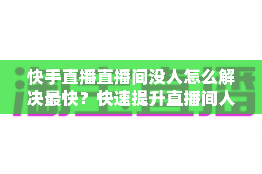 快手直播直播间没人怎么解决最快？快速提升直播间人气的实用指南