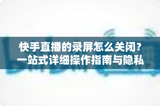 快手直播的录屏怎么关闭?一站式详细操作指南与隐私保护技巧 快手直播的录屏怎么关闭?一站式详细操作指南与隐私保护技巧