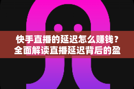 快手直播的延迟怎么赚钱？全面解读直播延迟背后的盈利逻辑