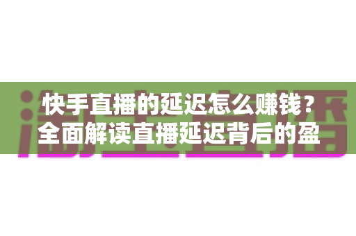 快手直播的延迟怎么赚钱？全面解读直播延迟背后的盈利逻辑