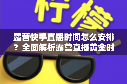 露营快手直播时间怎么安排？全面解析露营直播黄金时段规划指南