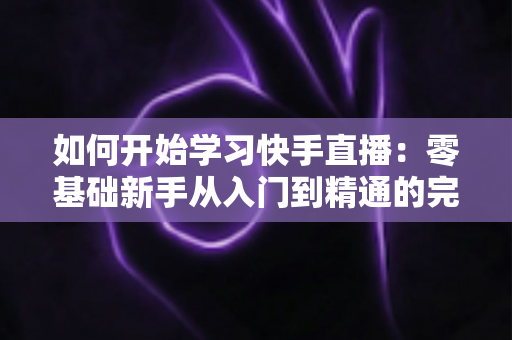如何开始学习快手直播：零基础新手从入门到精通的完整实战指南