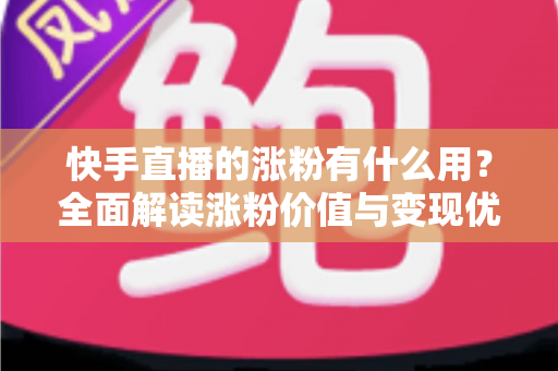快手直播的涨粉有什么用？全面解读涨粉价值与变现优势