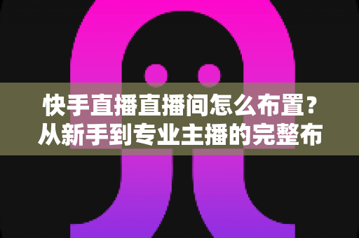 快手直播直播间怎么布置？从新手到专业主播的完整布置指南与实操技巧