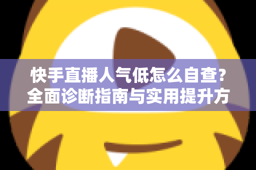 快手直播人气低怎么自查？全面诊断指南与实用提升方案助你快速破局