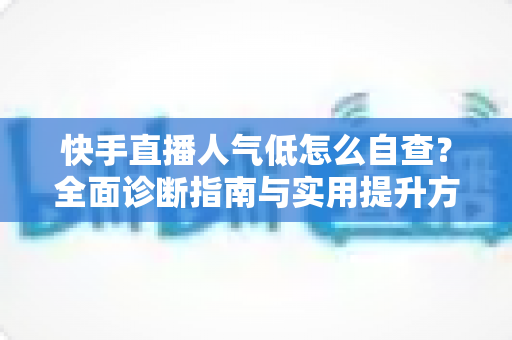 快手直播人气低怎么自查？全面诊断指南与实用提升方案助你快速破局