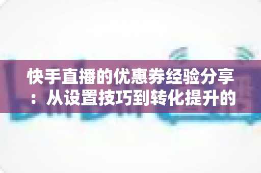 快手直播的优惠券经验分享：从设置技巧到转化提升的实战全攻略