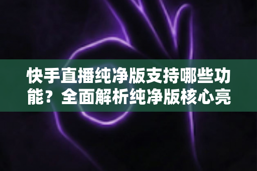 快手直播纯净版支持哪些功能?全面解析纯净版核心亮点与实用使用指南 快手直播纯净版支持哪些功能?全面解析纯净版核心亮点与实用使用指南