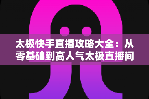 太极快手直播攻略大全：从零基础到高人气太极直播间的完全指南