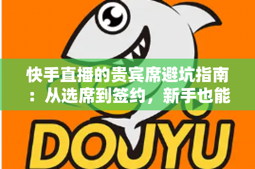 快手直播的贵宾席避坑指南：从选席到签约，新手也能看懂的省钱防骗攻略