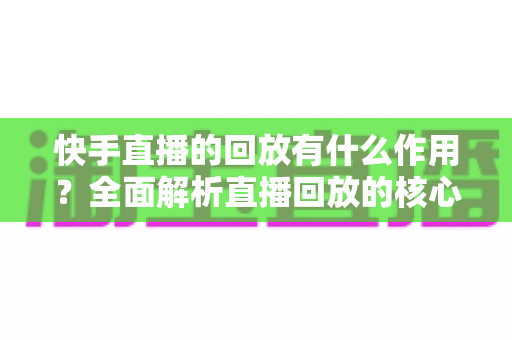 快手直播的回放有什么作用？全面解析直播回放的核心价值与实用玩法