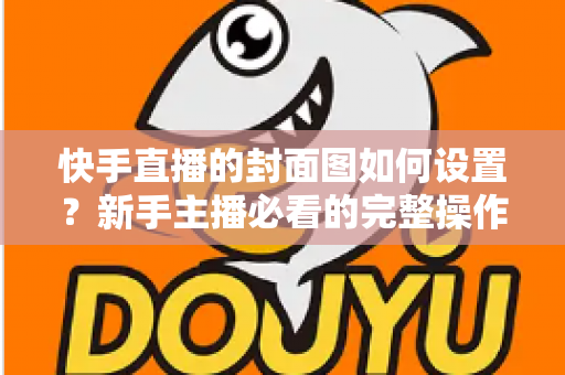 快手直播的封面图如何设置?新手主播必看的完整操作指南与高点击率封面设计技巧 快手直播的封面图如何设置?新手主播必看的完整操作指南与高点击率封面设计技巧