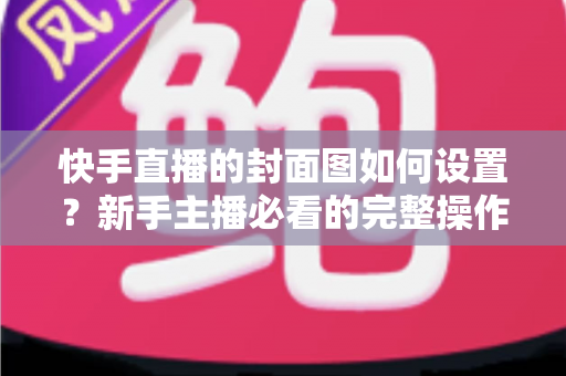 快手直播的封面图如何设置?新手主播必看的完整操作指南与高点击率封面设计技巧 快手直播的封面图如何设置?新手主播必看的完整操作指南与高点击率封面设计技巧