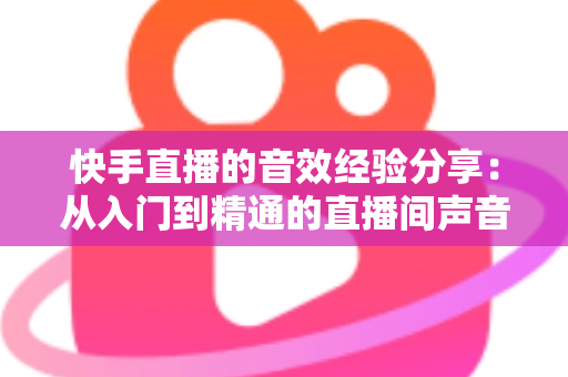 快手直播的音效经验分享：从入门到精通的直播间声音魔法全攻略