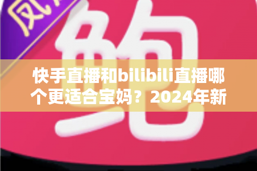 快手直播和bilibili直播哪个更适合宝妈？2024年新手妈妈选平台开直播的完整指南