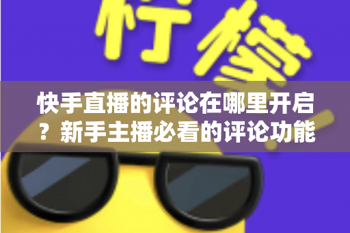 快手直播的评论在哪里开启?新手主播必看的评论功能开启与互动提升全攻略 快手直播的评论在哪里开启?新手主播必看的评论功能开启与互动提升全攻略