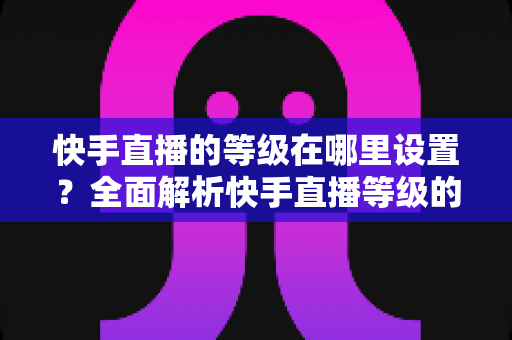 快手直播的等级在哪里设置?全面解析快手直播等级的查看方法与快速提升攻略 快手直播的等级在哪里设置?全面解析快手直播等级的查看方法与快速提升攻略