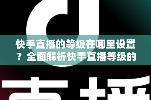 快手直播的等级在哪里设置?全面解析快手直播等级的查看方法与快速提升攻略 快手直播的等级在哪里设置?全面解析快手直播等级的查看方法与快速提升攻略