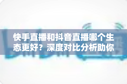快手直播和抖音直播哪个生态更好?深度对比分析助你找到最适合的直播平台 快手直播和抖音直播哪个生态更好?深度对比分析助你找到最适合的直播平台