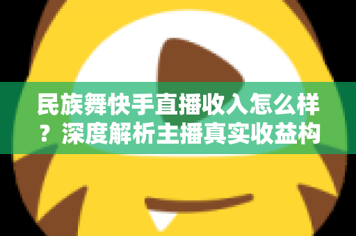 民族舞快手直播收入怎么样？深度解析主播真实收益构成与变现技巧