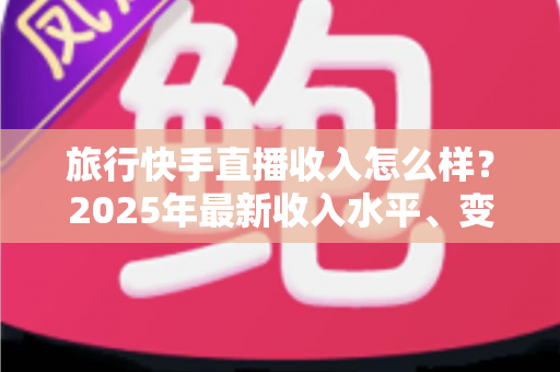 旅行快手直播收入怎么样？2025年最新收入水平、变现方式与赚钱攻略全面解析