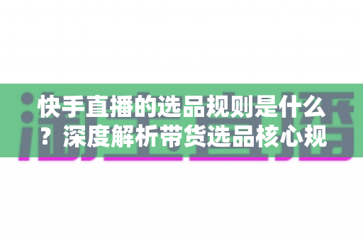 快手直播的选品规则是什么？深度解析带货选品核心规范与实战技巧