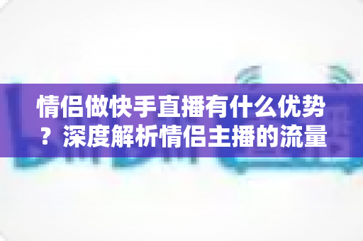 情侣做快手直播有什么优势?深度解析情侣主播的流量密码与变现潜力 情侣做快手直播有什么优势?深度解析情侣主播的流量密码与变现潜力