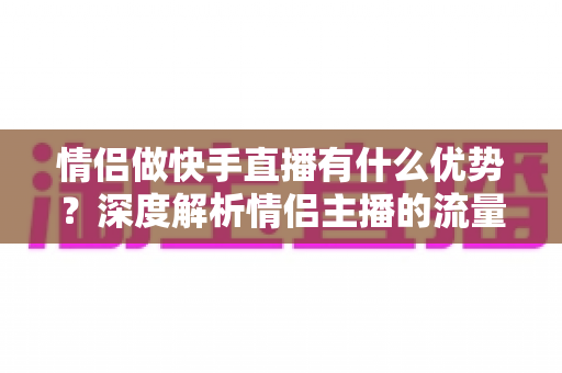 情侣做快手直播有什么优势？深度解析情侣主播的流量密码与变现潜力