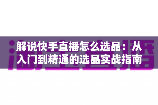 解说快手直播怎么选品：从入门到精通的选品实战指南
