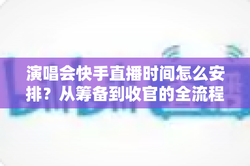 演唱会快手直播时间怎么安排？从筹备到收官的全流程时间规划攻略