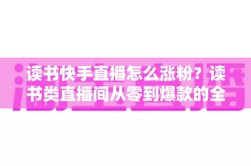 读书快手直播怎么涨粉？读书类直播间从零到爆款的全流程涨粉运营指南