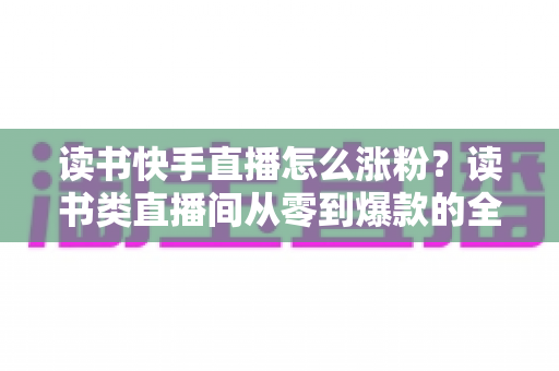 读书快手直播怎么涨粉？读书类直播间从零到爆款的全流程涨粉运营指南