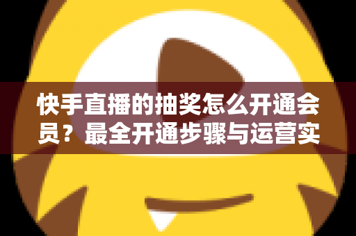 快手直播的抽奖怎么开通会员？最全开通步骤与运营实战指南