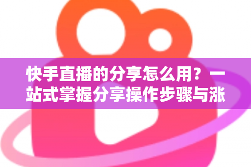 快手直播的分享怎么用？一站式掌握分享操作步骤与涨粉实战技巧
