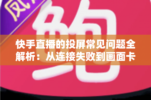 快手直播的投屏常见问题全解析：从连接失败到画面卡顿，一篇文章帮你彻底解决投屏烦恼