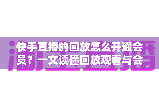 快手直播的回放怎么开通会员？一文读懂回放观看与会员开通全流程实用指南