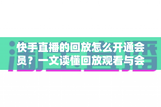 快手直播的回放怎么开通会员？一文读懂回放观看与会员开通全流程实用指南