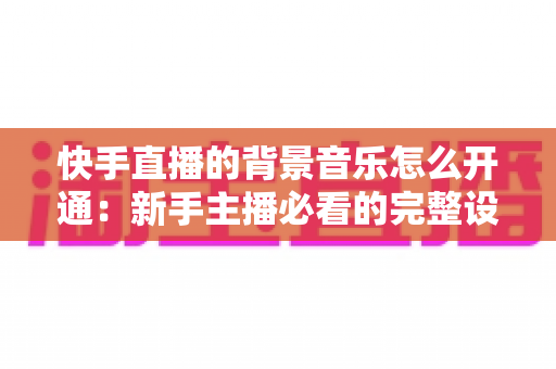快手直播的背景音乐怎么开通：新手主播必看的完整设置教程与实用技巧