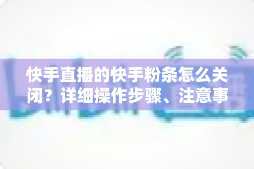 快手直播的快手粉条怎么关闭？详细操作步骤、注意事项与常见问题一站式指南