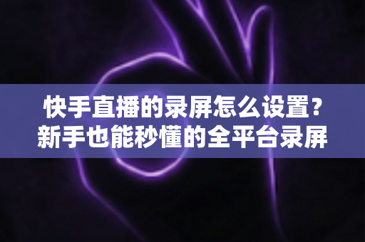 快手直播的录屏怎么设置?新手也能秒懂的全平台录屏设置实用指南 快手直播的录屏怎么设置?新手也能秒懂的全平台录屏设置实用指南