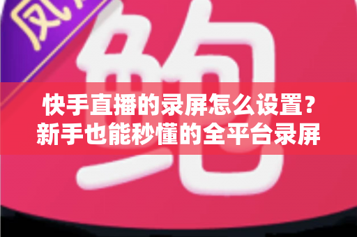 快手直播的录屏怎么设置?新手也能秒懂的全平台录屏设置实用指南 快手直播的录屏怎么设置?新手也能秒懂的全平台录屏设置实用指南