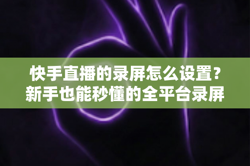 快手直播的录屏怎么设置?新手也能秒懂的全平台录屏设置实用指南 快手直播的录屏怎么设置?新手也能秒懂的全平台录屏设置实用指南