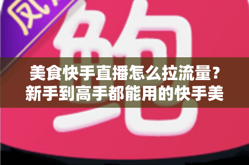 美食快手直播怎么拉流量？新手到高手都能用的快手美食直播引流实战指南