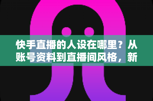 快手直播的人设在哪里？从账号资料到直播间风格，新手主播打造高辨识度人设的完整实用指南