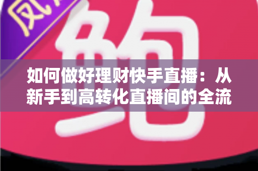 如何做好理财快手直播：从新手到高转化直播间的全流程实战指南