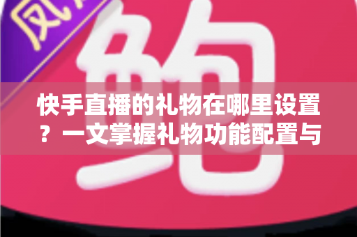 快手直播的礼物在哪里设置?一文掌握礼物功能配置与直播收益提升全攻略 快手直播的礼物在哪里设置?一文掌握礼物功能配置与直播收益提升全攻略