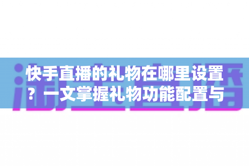 快手直播的礼物在哪里设置？一文掌握礼物功能配置与直播收益提升全攻略
