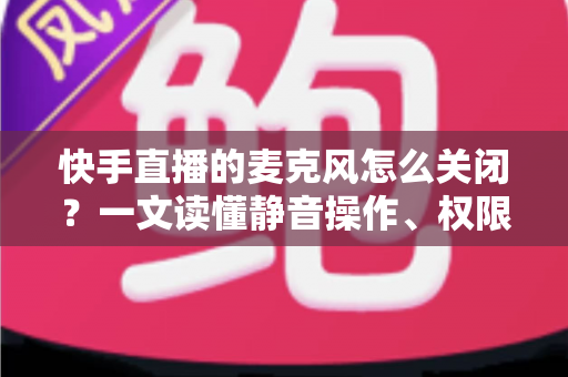 快手直播的麦克风怎么关闭？一文读懂静音操作、权限设置与常见问题全攻略
