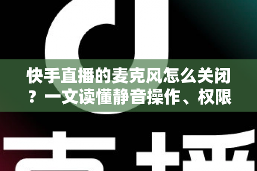 快手直播的麦克风怎么关闭？一文读懂静音操作、权限设置与常见问题全攻略